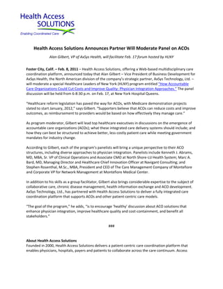 Health Access Solutions Announces Partner Will Moderate Panel on ACOs
               Alan Gilbert, VP of AxSys Health, will facilitate Feb. 17 forum hosted by HLNY


Foster City, Calif. – Feb. 8, 2011 – Health Access Solutions, offering a Web-based multidisciplinary care
coordination platform, announced today that Alan Gilbert – Vice President of Business Development for
AxSys Health, the North American division of the company’s strategic partner, AxSys Technology, Ltd. –
will moderate a special Healthcare Leaders of New York (HLNY) program entitled “How Accountable
Care Organizations Could Cut Costs and Improve Quality: Physician Integration Approaches.” The panel
discussion will be held from 6-8:30 p.m. on Feb. 17, at New York Hospital Queens.

“Healthcare reform legislation has paved the way for ACOs, with Medicare demonstration projects
slated to start January, 2012,” says Gilbert. “Supporters believe that ACOs can reduce costs and improve
outcomes, as reimbursement to providers would be based on how effectively they manage care.”

As program moderator, Gilbert will lead top healthcare executives in discussions on the emergence of
accountable care organizations (ACOs); what these integrated care delivery systems should include; and
how they can best be structured to achieve better, less costly patient care while meeting government
mandates for industry change.

According to Gilbert, each of the program’s panelists will bring a unique perspective to their ACO
structures, including diverse approaches to physician integration. Panelists include Kenneth J. Abrams,
MD, MBA, Sr. VP of Clinical Operations and Associate CMO at North Shore-LIJ Health System; Marc A.
Bard, MD, Managing Director and Healthcare Chief Innovation Officer at Navigant Consulting; and
Stephen Rosenthal, M.Sc., MBA, President and CEO of The Care Management Company of Montefiore
and Corporate VP for Network Management at Montefiore Medical Center.

In addition to his skills as a group facilitator, Gilbert also brings considerable expertise to the subject of
collaborative care, chronic disease management, health information exchange and ACO development.
AxSys Technology, Ltd., has partnered with Health Access Solutions to deliver a fully integrated care
coordination platform that supports ACOs and other patient-centric care models.

“The goal of the program,” he adds, “is to encourage ‘healthy’ discussion about ACO solutions that
enhance physician integration, improve healthcare quality and cost-containment, and benefit all
stakeholders.”

                                                      ###


About Health Access Solutions
Founded in 2000, Health Access Solutions delivers a patient-centric care coordination platform that
enables physicians, hospitals, payers and patients to collaborate across the care continuum. Access
 