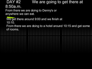 DAY #2 We are going to get there at 8:50a.m. From there we are doing to Denny's or anywhere we can eat. We get there around 9:00 and we finish at 10:10. From there we are doing to a hotel around 10:15 and get some of rooms.