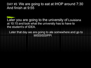 DAY #3 We are going to eat at IHOP around 7:30 And finish at 9:55 Later you are going to the university of Louisiana at 10:15 and look what the university has to have to the student’s of IDEA. Later that day we are going to ate somewhere and go to MISSISSIPPI