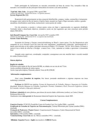 Tendo participado do lanÁamento no mercado consumidor da barra de cereais Trio, tornando-a líder de
mercado e nos tornando um dos principais fornecedores do mesmo e de outros produtos.

Vepê Ind. Alim. Ltda. - de agosto/1998 a agosto/2001
( Empresa de médio porte - multinacional (SuíÁa) - no segmento alimentos)
Gerente Regional Rio/ E.S.

       Responsável pelo gerenciamento na área comercial (distribuiÁão, compras, vendas, contrataÁão e treinamento
de equipes, entre outros) no Rio de Janeiro e Espírito Santo, atuando nos Super e Hiper mercados, médios e grandes
atacadistas, distribuidores canal farma, institucional e outros pontos de vendas.

       Um dos pioneiros a encartar e colocar pontos extras em hiper e supermercados no segmento diet&light.
TraÁando metas e alcanÁando objetivos, tornando-o assim um dos segmentos que mais cresceram neste período
(dados NIELSEN).

Jack Russell Company Inc. Coca-Cola - de marÁo/1987 a outubro/1999
( Empresa de grande porte - multinacional (EUA) - no segmento (não classificado)
Gerente Trade Marketing

       Assistente de Gerente e Gerente comercial/marketing no Brasil e outros países. Um dos Responsáveis pela
campanha do yo-yo Russell Coca-Cola (uma das mais importantes, mundialmente conhecida). Apresentando-me e
dando entrevista para as três mídias, principais emissoras de Rádio e TV (Faustão , XUXA. Silvio Santos, Jô Soares e
outros) Com a tarefa de reforÁar e divulgar a marca Coca - Cola , aumentar as vendas e aproximar o consumidor
final.

      Atuando como supervisor, coordenador, comprador, conseguimos com esta atuaÁão bater o recorde mundial
de vendas (Guiness book).

Outros objetivos

Região de trabalho
Preferência pela região do Rio de Janeiro/RJ/BR, ou cidades em um raio de até 75 km.
Aceita considerar propostas de outras regiões.
Aceita viajar pela empresa. Pretensão salarial: Faixa de R$ 4500,00.

Informações complementares

      Atuei como Consultor de negócios, free lancer, prestando atendimento a algumas empresas nas áreas
marketing e comercial.

      Professor da FIRJAN nas matérias: Formas de Organização do Trabalho, Higiene e Segurança do Trabalho,
Qualidade, Relações Humanas no Trabalho, Legislação e Normas, Cidadania e Ética, Processos Cognitivos, Leitura
de Conteúdo, inclusão e Educação Ambiental.

Professor voluntário de artes plásticas, para alunos da terceira idade e deficientes (surdos), no Centro Cultural.
Professora Dyla de Sá.
Atualmente como sócio gerente do Restaurante Industrial Empório das Especiarias, desde 2005.

                                                       Cursos Complementares

Comércio Exterior, FUNCEX (FundaÁão Centro de Estudos Com. Ext.) (julho/2006) - concluída.
Certificação de Consultor de Negócios em Telecomunicações, Telemar Ministrado pela Treinar (outubro/2004) -
concluída.
Formação de Professores- Projeto Crescer- Complementação Pedagógica, Centro Educacional de Niterói
(novembro/2003) - concluída.
Informática, LTD (outubro/2000) - concluída.
Venda/marketing, Coca-Cola ind. inc. México (setembro/1991) – concluída.

 Idiomas: Espanhol fluente - Inglês intermediário- LIBRAS fluente.
 