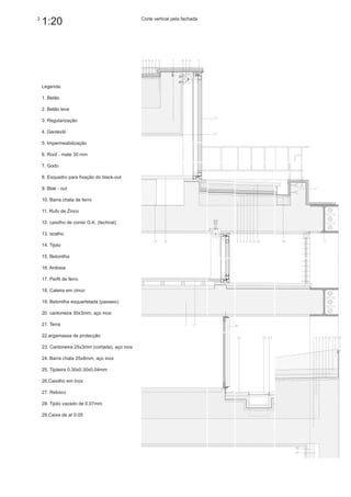 3
    1:20                                        Corte vertical pela fachada




    Legenda:

    1. Betão

    2. Betão leve

    3. Regularização

    4. Geotextil

    5. Impermeabilização

    6. Roof - mate 30 mm

    7. Godo

    8. Esquadro para fixação do black-out

    9. Blak - out

    10. Barra chata de ferro

    11. Rufo de Zinco

    12. caixilho de correr G.K. (technal)

    13. soalho

    14. Tijolo

    15. Betonilha

    16. Ardosia

    17. Perfil de ferro

    18. Caleira em zinco

    19. Betonilha esquartelada (passeio)

    20. cantoneira 30x3mm, aço inox

    21. Terra

    22.argamassa de protecção

    23. Cantoneira 25x3mm (cortada), aço inox

    24. Barra chata 25x8mm, aço inox

    25. Tijoleira 0.30x0.30x0.04mm

    26.Caixilho em inox

    27. Reboco

    28. Tijolo vazado de 0.07mm

    29.Caixa de ar 0.05
 