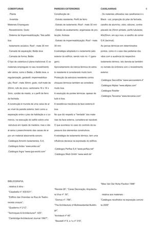 COBERTURAS                                      PAREDES EXTERIORES                               CAIXILHARIAS                                     6

. Planta                                        Constituição de :                                . Os materiais utilizados nas caixilharias é o

. Invertida                                     . Estrato resistente; Perfil de ferro            Black - out, projecção do pilar da fachada,

Materiais Empregues:                            . Estrato de isolamento; Roof - mate 30 mm       caixilho de alumínio, vidro, silicone, contra-

. Revestimento; Godo                            . Estrato de acabamento; argamassa de pro-       placado de 25mm pintado, perfis tubulares

. Sistema de Impermeabilização; Tela asfál-     tecção; Ardosia                                  40x20mm, em aço inox, e caixilho de correr

tica                                            . Estrato de impermeabilização; Roof - mate      G.K (technal).

. Isolamento acústico; Roof - mate 30 mm        30 mm                                            As percas térmicas em determinados

. Camada de separação; Betão leve               A estratégia adoptada é o isolamento pelo        pontos, como é o caso das padieiras dos

. Camada de forma; Betão                        exterior do edifício, sendo nulo no -1 (gara-    vãos com a ausência do respectivo

O tipo de cobertura é plana tradicional. E os   gem)                                             isolamento térmico, isto denota-se também

materiais empregues no seu revestimento         Aproveitamento da inércia térmica do estra-      no remate da ombreira com o revestimento

são vários, como o Betão, o Betão leve, a       to resistente é considerado muito bom.           exterior.

regularização, geotextil, impermeabiliza-       Protecção da estrutura resistente contra
                                                                                                 .Catálogos SeccoEbe “www.seccosistemi.it”
ção, Roof - mate 30mm, godo, roof-mate de       choques térmicos também se considera
                                                                                                 .Catálogos Allplas “www.allplas.com”
20mm, rufo de zinco, cantoneira 16 x 16 x       muito boa.
                                                                                                 .Catálogos Rotofer
3mm, cordão de mastic, e o perfil de ferro      A resolução de pontes térmicas, apesar de
                                                                                                 .Catálogos Teccarsa “www.teccarsa.com”
da fachada.                                     tudo é boa.

A construção é munida de uma caixa de ar        A resistência mecânica da face externa ê

ao nível da parede exterior, bem como a         boa.

separação entre o piso de habitação e o co-     No que diz respeito a “Verdade” dos mate-

mercio, na execução do salhlo sobre uma         riais da face externa, considera-se razoável.

estrutura em ripado de madeira, mas o ide-      O que acontece no caso do controlo da es-

al seria o preenchimento das caixas de ar       pessura dos elementos construtivos.

por um material absorvente sonoro.              A estratégia de isolamento térmico, tem uma

.Catálogos Amorim Isolamentos, S.A.             influência decisiva na expressão do edifício.

.Catálogos Ardex “www.ardex.es”
                                                .Catálogos Perfisa S.A “www.perfisa.net”
.Catálogos Ingra “www.igra-world.com”
                                                .Catálogos Wedi Gmbh “www.wedi.de”




BIBLIOGRAFIA;
                                                                                                 “Mies Van Der Rohe Pavilion 1996”
. relativa à obra -
                                                “Revista 26”; “Caras Decoração, Arquitectu-
“Casabella nº, 630-631”;
                                                ra Viva nº. 50”;                                 . relativa aos materiais -
“Edificio das Vivendas na Rua do Teatro-
                                                “Domus nº. 788”;                                 “Catálogos recolhidos na exposição concre-
revista croquis”;
                                                “The Architecture of Multiresidential Buildin-   ta 2009”
“Quaderns nº.212”;
                                                gs”;
“Techniques & Architecturenº. 425”;
                                                “Architecti nº 48”;
“Cambridge Architectural Journal 199/7”;
                                                “Bauwelt nº 6, a +u nº 319”,
 