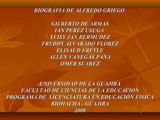 BIOGRAFIA DE ALFREDO GRIEGOBIOGRAFIA DE ALFREDO GRIEGO
GILBERTO DE ARMASGILBERTO DE ARMAS
IAN PEREZ USUGAIAN PEREZ USUGA
YEISY JAN BERMUDEZYEISY JAN BERMUDEZ
FREDDY ALVARADO FLOREZFREDDY ALVARADO FLOREZ
ELISAUD FREYLEELISAUD FREYLE
ALLEN VANEGAS PANAALLEN VANEGAS PANA
OMER SUAREZOMER SUAREZ
UNIVERSIDAD DE LA GUAJIRAUNIVERSIDAD DE LA GUAJIRA
FACULTAD DE CIENCIAS DE LA EDUCACIONFACULTAD DE CIENCIAS DE LA EDUCACION
PROGRAMA DE LICENCIATURA EN EDUCACIÓN FISICAPROGRAMA DE LICENCIATURA EN EDUCACIÓN FISICA
RIOHACHA - GUAJIRARIOHACHA - GUAJIRA
20082008
 