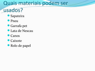 Quais materiais podem ser
usados?
 Sapateira
 Pneu
 Garrafa pet
 Lata de Nescau
 Canos
 Caixote
 Rolo de papel
 