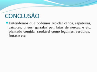 CONCLUSÃO
Entendemos que podemos reciclar canos, sapateiras,
 caixotes, pneus, garrafas pet, latas de nescau e etc.
 plantado comida saudável como legumes, verduras,
 frutas e etc.
 