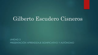 Gilberto Escudero Cisneros
UNIDAD 3
PRESENTACIÓN APRENDIZAJE SIGNIFICATIVO Y AUTÓNOMO
 