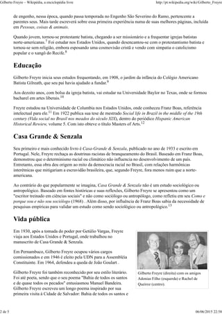 Gilberto Freyre (direita) com os amigos
Adonias Filho (esquerda) e Rachel de
Queiroz (centro).
de engenho, nessa época, quando passa temporada no Engenho São Severino do Ramo, pertencente a
parentes seus. Mais tarde escreverá sobre essa primeira experiência numa de suas melhores páginas, incluída
em Pessoas, coisas & animais.
Quando jovem, tornou-se protestante batista, chegando a ser missionário e a frequentar igrejas batistas
norte-americanas. Foi estudar nos Estados Unidos, quando desencantou-se com o protestantismo batista e
tornou-se sem religião, embora esposando uma cosmovisão cristã e vendo com simpatia o catolicismo
popular e o xangô do Recife.
Educação
Gilberto Freyre inicia seus estudos frequentando, em 1908, o jardim da infância do Colégio Americano
Batista Gilreath, que seu pai havia ajudado a fundar.
Aos dezoito anos, com bolsa da igreja batista, vai estudar na Universidade Baylor no Texas, onde se formou
bacharel em artes liberais.
Freyre estudou na Universidade de Columbia nos Estados Unidos, onde conheceu Franz Boas, referência
intelectual para ele. Em 1922 publica sua tese de mestrado Social life in Brazil in the middle of the 19th
century (Vida social no Brasil nos meados do século XIX), dentro do periódico Hispanic American
Historical Rewiew, volume 5. Com isto obteve o título Masters of Arts.
Casa Grande & Senzala
Seu primeiro e mais conhecido livro é Casa-Grande & Senzala, publicado no ano de 1933 e escrito em
Portugal. Nele, Freyre rechaça as doutrinas racistas de branqueamento do Brasil. Baseado em Franz Boas,
demonstrou que o determinismo racial ou climático não influencia no desenvolvimento de um país.
Entretanto, essa obra deu origem ao mito da democracia racial no Brasil, com relações harmônicas
interétnicas que mitigariam a escravidão brasileira, que, segundo Freyre, fora menos ruim que a norte-
americana.
Ao contrário do que popularmente se imagina, Casa Grande & Senzala não é um estudo sociológico ou
antropológico. Baseado em fontes históricas e suas reflexões, Gilberto Freyre se apresentou como um
"escritor treinado em ciências sociais" e não como sociólogo ou antropólogo, como refletiu em seu Como e
porque sou e não sou sociólogo (1968) . Além disso, por influência de Franz Boas sabia da necessidade de
pesquisas empíricas para validar um estudo como sendo sociológico ou antropológico.
Vida pública
Em 1930, após a tomada do poder por Getúlio Vargas, Freyre
viaja aos Estados Unidos e Portugal, onde trabalhou no
manuscrito de Casa Grande & Senzala.
Em Pernambuco, Gilberto Freyre ocupou vários cargos
comissionados e em 1946 é eleito pela UDN para a Assembléia
Constituinte. Em 1964, defendeu a queda de João Goulart .
Gilberto Freyre foi também reconhecido por seu estilo literário.
Foi até poeta, sendo que o seu poema "Bahia de todos os santos
e de quase todos os pecados" entusiasmou Manuel Bandeira.
Gilberto Freyre escreveu um longo poema inspirado por sua
primeira visita à Cidade de Salvador: Bahia de todos os santos e
7
8
9
10
11
12
13
Gilberto Freyre – Wikipédia, a enciclopédia livre http://pt.wikipedia.org/wiki/Gilberto_Freyre
2 de 5 06/06/2015 22:58
 