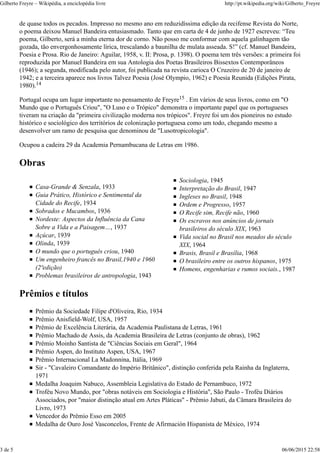 de quase todos os pecados. Impresso no mesmo ano em reduzidíssima edição da recifense Revista do Norte,
o poema deixou Manuel Bandeira entusiasmado. Tanto que em carta de 4 de junho de 1927 escreveu: “Teu
poema, Gilberto, será a minha eterna dor de corno. Não posso me conformar com aquela galinhagem tão
gozada, tão envergonhosamente lírica, trescalando a baunilha de mulata asseada. S!” (cf. Manuel Bandeira,
Poesia e Prosa. Rio de Janeiro: Aguilar, 1958, v. II: Prosa, p. 1398). O poema tem três versões: a primeira foi
reproduzida por Manuel Bandeira em sua Antologia dos Poetas Brasileiros Bissextos Contemporâneos
(1946); a segunda, modificada pelo autor, foi publicada na revista carioca O Cruzeiro de 20 de janeiro de
1942; e a terceira aparece nos livros Talvez Poesia (José Olympio, 1962) e Poesia Reunida (Edições Pirata,
1980).
Portugal ocupa um lugar importante no pensamento de Freyre . Em vários de seus livros, como em "O
Mundo que o Português Criou", "O Luso e o Trópico" demonstra o importante papel que os portugueses
tiveram na criação da "primeira civilização moderna nos trópicos". Freyre foi um dos pioneiros no estudo
histórico e sociológico dos territórios de colonização portuguesa como um todo, chegando mesmo a
desenvolver um ramo de pesquisa que denominou de "Lusotropicologia".
Ocupou a cadeira 29 da Academia Pernambucana de Letras em 1986.
Obras
Casa-Grande & Senzala, 1933
Guia Prático, Histórico e Sentimental da
Cidade do Recife, 1934
Sobrados e Mucambos, 1936
Nordeste: Aspectos da Influência da Cana
Sobre a Vida e a Paisagem…, 1937
Açúcar, 1939
Olinda, 1939
O mundo que o português criou, 1940
Um engenheiro francês no Brasil,1940 e 1960
(2ªedição)
Problemas brasileiros de antropologia, 1943
Sociologia, 1945
Interpretação do Brasil, 1947
Ingleses no Brasil, 1948
Ordem e Progresso, 1957
O Recife sim, Recife não, 1960
Os escravos nos anúncios de jornais
brasileiros do século XIX, 1963
Vida social no Brasil nos meados do século
XIX, 1964
Brasis, Brasil e Brasília, 1968
O brasileiro entre os outros hispanos, 1975
Homens, engenharias e rumos sociais., 1987
Prêmios e títulos
Prêmio da Sociedade Filipe d'Oliveira, Rio, 1934
Prêmio Anisfield-Wolf, USA, 1957
Prêmio de Excelência Literária, da Academia Paulistana de Letras, 1961
Prêmio Machado de Assis, da Academia Brasileira de Letras (conjunto de obras), 1962
Prêmio Moinho Santista de "Ciências Sociais em Geral", 1964
Prêmio Aspen, do Instituto Aspen, USA, 1967
Prêmio Internacional La Madonnina, Itália, 1969
Sir - "Cavaleiro Comandante do Império Britânico", distinção conferida pela Rainha da Inglaterra,
1971
Medalha Joaquim Nabuco, Assembleia Legislativa do Estado de Pernambuco, 1972
Troféu Novo Mundo, por "obras notáveis em Sociologia e História", São Paulo - Troféu Diários
Associados, por "maior distinção atual em Artes Pláticas" - Prêmio Jabuti, da Câmara Brasileira do
Livro, 1973
Vencedor do Prêmio Esso em 2005
Medalha de Ouro José Vasconcelos, Frente de Afirmación Hispanista de México, 1974
14
15
Gilberto Freyre – Wikipédia, a enciclopédia livre http://pt.wikipedia.org/wiki/Gilberto_Freyre
3 de 5 06/06/2015 22:58
 