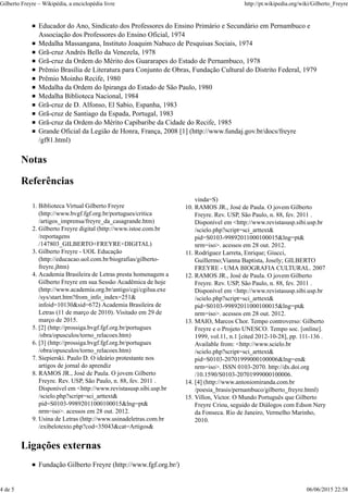 Educador do Ano, Sindicato dos Professores do Ensino Primário e Secundário em Pernambuco e
Associação dos Professores do Ensino Oficial, 1974
Medalha Massangana, Instituto Joaquim Nabuco de Pesquisas Sociais, 1974
Grã-cruz Andrés Bello da Venezela, 1978
Grã-cruz da Ordem do Mérito dos Guararapes do Estado de Pernambuco, 1978
Prêmio Brasília de Literatura para Conjunto de Obras, Fundação Cultural do Distrito Federal, 1979
Prêmio Moinho Recife, 1980
Medalha da Ordem do Ipiranga do Estado de São Paulo, 1980
Medalha Biblioteca Nacional, 1984
Grã-cruz de D. Alfonso, El Sabio, Espanha, 1983
Grã-cruz de Santiago da Espada, Portugal, 1983
Grã-cruz da Ordem do Mérito Capibaribe da Cidade do Recife, 1985
Grande Oficial da Legião de Honra, França, 2008 [1] (http://www.fundaj.gov.br/docs/freyre
/gf81.html)
Notas
Referências
Biblioteca Virtual Gilberto Freyre
(http://www.bvgf.fgf.org.br/portugues/critica
/artigos_imprensa/freyre_da_casagrande.htm)
1.
Gilberto Freyre digital (http://www.istoe.com.br
/reportagens
/147803_GILBERTO+FREYRE+DIGITAL)
2.
Gilberto Freyre - UOL Educação
(http://educacao.uol.com.br/biografias/gilberto-
freyre.jhtm)
3.
Academia Brasileira de Letras presta homenagem a
Gilberto Freyre em sua Sessão Acadêmica de hoje
(http://www.academia.org.br/antigo/cgi/cgilua.exe
/sys/start.htm?from_info_index=251&
infoid=10130&sid=672) Academia Brasileira de
Letras (11 de março de 2010). Visitado em 29 de
março de 2015.
4.
[2] (http://prossiga.bvgf.fgf.org.br/portugues
/obra/opusculos/torno_relacoes.htm)
5.
[3] (http://prossiga.bvgf.fgf.org.br/portugues
/obra/opusculos/torno_relacoes.htm)
6.
Siepierski. Paulo D. O ideário protestante nos
artigos de jornal do aprendiz
7.
RAMOS JR., José de Paula. O jovem Gilberto
Freyre. Rev. USP, São Paulo, n. 88, fev. 2011 .
Disponível em <http://www.revistasusp.sibi.usp.br
/scielo.php?script=sci_arttext&
pid=S0103-99892011000100015&lng=pt&
nrm=iso>. acessos em 28 out. 2012.
8.
Usina de Letras (http://www.usinadeletras.com.br
/exibelotexto.php?cod=35043&cat=Artigos&
9.
vinda=S)
RAMOS JR., José de Paula. O jovem Gilberto
Freyre. Rev. USP, São Paulo, n. 88, fev. 2011 .
Disponível em <http://www.revistasusp.sibi.usp.br
/scielo.php?script=sci_arttext&
pid=S0103-99892011000100015&lng=pt&
nrm=iso>. acessos em 28 out. 2012.
10.
Rodríguez Larreta, Enrique; Giucci,
Guillermo;Vianna Baptista, Josely; GILBERTO
FREYRE - UMA BIOGRAFIA CULTURAL. 2007
11.
RAMOS JR., José de Paula. O jovem Gilberto
Freyre. Rev. USP, São Paulo, n. 88, fev. 2011 .
Disponível em <http://www.revistasusp.sibi.usp.br
/scielo.php?script=sci_arttext&
pid=S0103-99892011000100015&lng=pt&
nrm=iso>. acessos em 28 out. 2012.
12.
MAIO, Marcos Chor. Tempo controverso: Gilberto
Freyre e o Projeto UNESCO. Tempo soc. [online].
1999, vol.11, n.1 [cited 2012-10-28], pp. 111-136 .
Available from: <http://www.scielo.br
/scielo.php?script=sci_arttext&
pid=S0103-20701999000100006&lng=en&
nrm=iso>. ISSN 0103-2070. http://dx.doi.org
/10.1590/S0103-20701999000100006.
13.
[4] (http://www.antoniomiranda.com.br
/poesia_brasis/pernambuco/gilberto_freyre.html)
14.
Villon, Victor. O Mundo Português que Gilberto
Freyre Criou, seguido de Diálogos com Edson Nery
da Fonseca. Rio de Janeiro, Vermelho Marinho,
2010.
15.
Ligações externas
Fundação Gilberto Freyre (http://www.fgf.org.br/)
Gilberto Freyre – Wikipédia, a enciclopédia livre http://pt.wikipedia.org/wiki/Gilberto_Freyre
4 de 5 06/06/2015 22:58
 