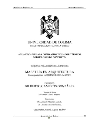 Maestría en Arquitectura Diseño Bioclimático
Universidad de Colima 33
UNIVERSIDAD DE COLIMA
FACULTAD DE ARQUITECTURA Y DISEÑO
AGUA ENCAPSULADA COMO AMORTIGUADOR TÉRMICO
SOBRE LOSAS DE CONCRETO.
TESIS QUE PARA OBTENER EL GRADO DE:
MAESTRÍA EN ARQUITECTURA
Con especialidad en DISEÑO BIOCLIMÁTICO
PRESENTA:
GILBERTO GAMEROS GONZÁLEZ
Director de Tesis:
Dr. Gabriel Gómez Azpeitia.
Coasesores:
Dr. Armando Alcántara Lomelí.
Dr. Leandro Sandoval Álvarez.
Coquimatlán, Colima. Agosto de 2007
 