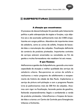 101
                    Gilberto Kassab Prefeito - Diretrizes 2009 / 2012




  SUBPREFEITURAS


             A situação que encontramos:
O processo de descentralização foi pautado pelo loteamento
político e pela sobreposição de órgãos e funções, cujo obje-
tivo era o de acomodar politicamente mais de 2.000 simpa-
tizantes em cargos públicos. Abandono de importantes áreas
da zeladoria, como as usinas de asfalto, limpeza de bocas-
de-lobo e manutenção das calçadas. Fiscalização deficiente
do comércio de produtos pirateados. Importantes contratos
de serviços estavam encerrados ou cancelados ao fim da
gestão e muitos fornecedores não recebiam há seis meses.
                      O que fizemos:
Melhoramos a gestão das Subprefeituras, gerando uma maior
capacidade de atuação e melhor qualidade dos serviços de
zeladoria urbana. Recuperamos as usinas de asfalto e
realizamos o maior programa de asfaltamento e recapea-
mento da história da cidade de São Paulo. Implantamos o
serviço de pintura anti-pichação e com o programa Passeio
Livre já padronizamos mais de 300 Km de calçadas. Atua-
mos com vigor na fiscalização, lacrando postos de gasolina,
fechando empreendimentos ilegais e combatendo a venda
de produtos pirateados. Intensificamos a limpeza de bocas-
de-lobo e criamos um Centro de Controle para Emergências
Urbanas e Enchentes.
 