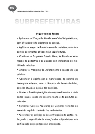 102
      Gilberto Kassab Prefeito - Diretrizes 2009 / 2012




      SUBPREFEITURAS
                                  O que vamos fazer:

      • Aprimorar as “Praças de Atendimento” das Subprefeituras,

      com alto padrão de excelência de serviço.

      • Agilizar o tempo de fornecimento de certidões, alvarás e

      demais documentos obtidos nas Subprefeituras.

      • Continuar o Programa Passeio Livre, facilitando a loco-

      moção de pedestres e de pessoas com deficiência ou mo-

      bilidade reduzida.

      • Ampliar o Programa de Asfaltamento e recape de vias

      públicas.

      • Continuar e aperfeiçoar a manutenção do sistema de

      drenagem urbana, com a limpeza de bocas-de-lobo,

      galerias pluviais e gestão dos piscinões.

      • Manter a fiscalização rígida de empreendimentos e ativi-

      dades ilegais, venda de gasolina fajuta e de produtos pi-

      rateados.

      • Fomentar Centros Populares de Compras voltados ao

      exercício legal do comércio dos ambulantes.
      • Aprofundar as políticas de descentralização da gestão, re-

      forçando a capacidade de atuação das subprefeituras e a

      participação da sociedade civil organizada.
 