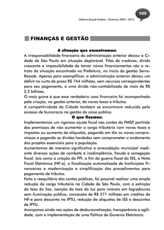 105
                               Gilberto Kassab Prefeito - Diretrizes 2009 / 2012




   FINANÇAS E GESTÃO

                    A situação que encontramos:
A irresponsabilidade financeira da administração anterior deixou a Ci-
dade de São Paulo em situação deplorável. Filas de credores, dívida
crescente e impossibilidade de tomar novos financiamentos são o re-
trato da situação encontrada na Prefeitura, no início da gestão Serra-
Kassab. Apenas para exemplificar, a administração anterior deixou um
déficit no curto de prazo R$ 744 milhões, sem recursos correspondentes
para seu pagamento, e uma dívida não-contabilizada de mais de R$
2,2 bilhões.
O mais grave é que esse verdadeiro caos financeiro foi acompanhado
pela criação, na gestão anterior, de novas taxas e tributos.
A competitividade da Cidade também se encontrava reduzida pelo
excesso de burocracia na gestão da coisa pública.
                            O que fizemos:
Implementamos um rigoroso ajuste fiscal nas contas da PMSP partindo
                                                                 ,
das premissas de não aumentar a carga tributária com novas taxas e
impostos ou aumento de alíquotas, pagando em dia os novos compro-
missos e pagando as dívidas herdadas sem comprometer o andamento
dos projetos essenciais para a população.
Aumentamos de maneira significativa a arrecadação municipal medi-
ante diversas ações de combate à inadimplência, fraude e sonegação
fiscal, tais como a criação do PPI, o fim da guerra fiscal do ISS, a Nota
Fiscal Eletrônica (NF-e), a fiscalização automatizada de Instituições Fi-
nanceiras e modernização e simplificação dos procedimentos para
pagamento de tributos.
Feito o reequilíbrio das contas públicas, foi possível realizar uma ampla
redução da carga tributária na Cidade de São Paulo, com a extinção
da taxa do lixo, isenção da taxa da luz para imóveis em logradouros
sem iluminação pública, concessão de R$ 271 milhões em créditos da
NF-e para desconto no IPTU, redução de alíquotas de ISS e descontos
de IPTU.
Avançamos ainda nas ações de desburocratização, transparência e agili-
dade, com a implementação de uma Política de Governo Eletrônico.
 