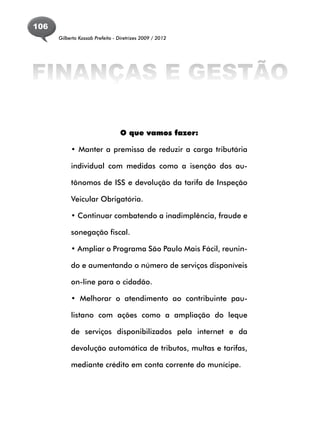 106
      Gilberto Kassab Prefeito - Diretrizes 2009 / 2012




FINANÇAS E GESTÃO

                                  O que vamos fazer:

           • Manter a premissa de reduzir a carga tributária

           individual com medidas como a isenção dos au-

           tônomos de ISS e devolução da tarifa de Inspeção

           Veicular Obrigatória.

           • Continuar combatendo a inadimplência, fraude e

           sonegação fiscal.

           • Ampliar o Programa São Paulo Mais Fácil, reunin-

           do e aumentando o número de serviços disponíveis

           on-line para o cidadão.

           • Melhorar o atendimento ao contribuinte pau-

           listano com ações como a ampliação do leque

           de serviços disponibilizados pela internet e da

           devolução automática de tributos, multas e tarifas,

           mediante crédito em conta corrente do munícipe.
 