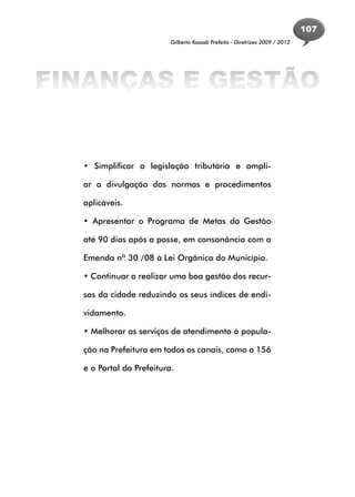 107
                          Gilberto Kassab Prefeito - Diretrizes 2009 / 2012




FINANÇAS E GESTÃO


  • Simplificar a legislação tributária e ampli-

  ar a divulgação das normas e procedimentos

  aplicáveis.

  • Apresentar o Programa de Metas da Gestão

  até 90 dias após a posse, em consonância com a

  Emenda nº 30 /08 à Lei Orgânica do Município.

  • Continuar a realizar uma boa gestão dos recur-

  sos da cidade reduzindo os seus índices de endi-

  vidamento.

  • Melhorar os serviços de atendimento à popula-

  ção na Prefeitura em todos os canais, como o 156

  e o Portal da Prefeitura.
 