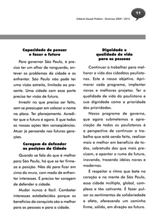 11
                                        Gilberto Kassab Prefeito - Diretrizes 2009 / 2012




        Capacidade de pensar                                Dignidade e
           e fazer o futuro                               qualidade de vida
                                                           para as pessoas
   Para governar São Paulo, é pre-
ciso ter um olhar de vanguarda, an-                Continuar a trabalhar para mel-
tever os problemas da cidade e os             horar a vida dos cidadãos paulista-
enfrentar. São Paulo não pode ter             nos. Este é nosso objetivo. Apri-
uma visão estreita, limitada ao pre-          morar cada programa, implantar
sente. Uma cidade com esse porte              novos e melhores projetos. Ter a
precisa ter visão de futuro.                  qualidade de vida do paulistano e
   Investir no que precisa ser feito,         sua dignidade como a prioridade
sem se preocupar em colocar o nome            das prioridades.
na placa. Ter planejamento. Acredi-                Nosso programa de governo,
tar que o futuro é agora. E que todas         que agora submetemos a apre-
as nossas ações têm conseqüências.            ciação de todos os paulistanos é
Atuar já pensando nas futuras gera-           a perspectiva de continuar o tra-
ções.                                         balho que está sendo feito, realizar
        Coragem de defender                   mais e melhor em benefício de to-
        as posições da Cidade                 dos, sobretudo dos que mais pre-
   Quando se fala do que é melhor             cisam, e apontar o rumo do futuro,
para São Paulo, há que se ter firme-          inovando, trazendo idéias novas e
za e posição. Não dá para ficar em            modernas.
cima do muro, com medo de enfren-                  É respeitar o ritmo que bate no
tar interesses. É preciso ter coragem         coração e na mente de São Paulo,
de defender a cidade.                         essa cidade múltipla, global, com-
   Mudar nunca é fácil. Combater              plexa e tão cativante. É fazer pul-
interesses estabelecidos porque os            sar os sentimentos de solidariedade
benefícios da conquista são o melhor          e afeto, oferecendo um caminho
para as pessoas e para a cidade.              firme, sólido, em direção ao futuro.
 