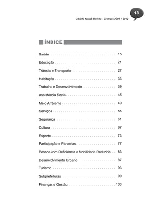 13
                                Gilberto Kassab Prefeito - Diretrizes 2009 / 2012




    ÍNDICE

Saúde . . . . . . . . . . . . . . . . . . . . . . . . . . . . . . . . 15

Educação . . . . . . . . . . . . . . . . . . . . . . . . . . . . . . 21

Trânsito e Transporte . . . . . . . . . . . . . . . . . . . . . . 27

Habitação . . . . . . . . . . . . . . . . . . . . . . . . . . . . . . 33

Trabalho e Desenvolvimento. . . . . . . . . . . . . . . . . 39

Assistência Social. . . . . . . . . . . . . . . . . . . . . . . . . 45

Meio Ambiente . . . . . . . . . . . . . . . . . . . . . . . . . . . 49

Serviços . . . . . . . . . . . . . . . . . . . . . . . . . . . . . . . 55

Segurança . . . . . . . . . . . . . . . . . . . . . . . . . . . . . 61

Cultura . . . . . . . . . . . . . . . . . . . . . . . . . . . . . . . . 67

Esporte . . . . . . . . . . . . . . . . . . . . . . . . . . . . . . . . 73

Participação e Parcerias. . . . . . . . . . . . . . . . . . . . 77

Pessoa com Deficiência e Mobilidade Reduzida. . . 83
                                         ..

Desenvolvimento Urbano . . . . . . . . . . . . . . . . . . . 87
                     .

Turismo . . . . . . . . . . . . . . . . . . . . . . . . . . . . . . . 93

Subprefeituras . . . . . . . . . . . . . . . . . . . . . . . . . . . 99

Finanças e Gestão. . . . . . . . . . . . . . . . . . . . . . . . 103
 