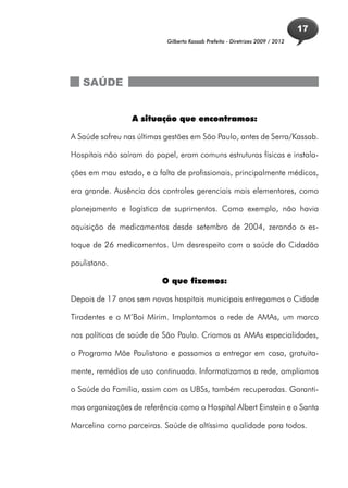 17
                            Gilberto Kassab Prefeito - Diretrizes 2009 / 2012




   SAÚDE


                 A situação que encontramos:

A Saúde sofreu nas últimas gestões em São Paulo, antes de Serra/Kassab.

Hospitais não saíram do papel, eram comuns estruturas físicas e instala-

ções em mau estado, e a falta de profissionais, principalmente médicos,

era grande. Ausência dos controles gerenciais mais elementares, como

planejamento e logística de suprimentos. Como exemplo, não havia

aquisição de medicamentos desde setembro de 2004, zerando o es-

toque de 26 medicamentos. Um desrespeito com a saúde do Cidadão

paulistano.

                          O que fizemos:

Depois de 17 anos sem novos hospitais municipais entregamos o Cidade

Tiradentes e o M’Boi Mirim. Implantamos a rede de AMAs, um marco

nas políticas de saúde de São Paulo. Criamos as AMAs especialidades,

o Programa Mãe Paulistana e passamos a entregar em casa, gratuita-

mente, remédios de uso continuado. Informatizamos a rede, ampliamos

o Saúde da Família, assim com as UBSs, também recuperadas. Garanti-

mos organizações de referência como o Hospital Albert Einstein e o Santa

Marcelina como parceiras. Saúde de altíssima qualidade para todos.
 