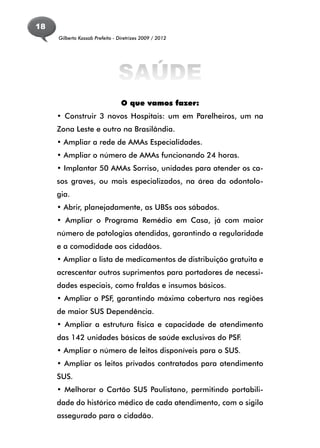 18
     Gilberto Kassab Prefeito - Diretrizes 2009 / 2012




                                SAÚDE
                                 O que vamos fazer:
     • Construir 3 novos Hospitais: um em Parelheiros, um na
     Zona Leste e outro na Brasilândia.
     • Ampliar a rede de AMAs Especialidades.
     • Ampliar o número de AMAs funcionando 24 horas.
     • Implantar 50 AMAs Sorriso, unidades para atender os ca-
     sos graves, ou mais especializados, na área da odontolo-
     gia.
     • Abrir, planejadamente, as UBSs aos sábados.
     • Ampliar o Programa Remédio em Casa, já com maior
     número de patologias atendidas, garantindo a regularidade
     e a comodidade aos cidadãos.
     • Ampliar a lista de medicamentos de distribuição gratuita e
     acrescentar outros suprimentos para portadores de necessi-
     dades especiais, como fraldas e insumos básicos.
     • Ampliar o PSF, garantindo máxima cobertura nas regiões
     de maior SUS Dependência.
     • Ampliar a estrutura física e capacidade de atendimento
     das 142 unidades básicas de saúde exclusivas do PSF.
     • Ampliar o número de leitos disponíveis para o SUS.
     • Ampliar os leitos privados contratados para atendimento
     SUS.
     • Melhorar o Cartão SUS Paulistano, permitindo portabili-
     dade do histórico médico de cada atendimento, com o sigilo
     assegurado para o cidadão.
 