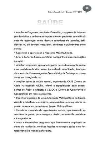 19
                               Gilberto Kassab Prefeito - Diretrizes 2009 / 2012




                     SAÚDE
• Ampliar o Programa Hospitalar Domiciliar, composto de interna-
ção domiciliar e de home care para atender pacientes com dificul-
dade de locomoção, como idosos e portadores de seqüelas, defi-
ciências ou de doenças vasculares, cardíacas e pulmonares entre
outras.
• Continuar e aperfeiçoar o Programa Mãe Paulistana.
• Criar o Portal da Saúde, com total transparência das informações
do setor.
• Ampliar programas com alto impacto nos indicadores de saúde
e na qualidade de vida, como Aprendendo com Saúde, Acompa-
nhamento de Idosos e Agentes Comunitários de Saúde para mora-
dores em situação de rua.
• Ampliar ações de saúde mental, implantando CAPS (Centro de
Apoio Psicossocial) Adulto, Infantil e especializado para depen-
dentes de Álcool e Drogas; e CECCO’s (Centro de Convivência e
Cooperativa) em todos os Distritos.
• Incentivar a criação de uma Autoridade Metropolitana da Saúde,
visando estabelecer mecanismos organizadores e integradores da
gestão de recursos de saúde na Região Metropolitana.
• Fortalecer o modelo de organizações sociais, aperfeiçoando os
contratos de gestão para assegurar níveis crescentes de qualidade
e transparência.
• Atuar e desenvolver programas que incentivem a ampliação da
oferta de residências médicas focadas na atenção básica e no for-
talecimento do médico generalista.
 