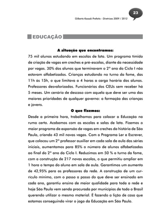 23
                           Gilberto Kassab Prefeito - Diretrizes 2009 / 2012




  EDUCAÇÃO

                 A situação que encontramos:
75 mil alunos estudando em escolas de lata. Um programa tímido
de criação de vagas em creches e pré-escolas, diante da necessidade
por vagas. 30% dos alunos que terminavam o 2º ano do Ciclo I não
estavam alfabetizados. Crianças estudando no turno da fome, das
11h às 15h, o que limitava a 4 horas a carga horária dos alunos.
Professores desvalorizados. Funcionários dos CEUs sem receber há
5 meses. Um cenário de descaso com aquela que deve ser uma das
maiores prioridades de qualquer governo: a formação das crianças
e jovens.
                         O que fizemos:
Desde a primeira hora, trabalhamos para colocar a Educação no
rumo certo. Acabamos com as escolas e salas de lata. Fizemos o
maior programa de expansão de vagas em creches da história de São
Paulo, criando 43 mil novas vagas. Com o Programa Ler e Escrever,
que colocou um 2º professor auxiliar em cada sala de aula das séries
iniciais, aumentamos para 85% o número de alunos alfabetizados
ao final do 2º ano do Ciclo I. Reduzimos em 50 % o turno da fome,
com a construção de 217 novas escolas, o que permitiu ampliar em
1 hora o tempo do aluno em sala de aula. Garantimos um aumento
de 42,95% para os professores da rede. A construção de um cur-
rículo mínimo, com o passo a passo do que deve ser ensinado em
cada ano, garantiu ensino de maior qualidade para toda a rede e
hoje São Paulo vem sendo procurada por municípios de todo o Brasil
querendo utilizar o mesmo material. É fazendo a lição de casa que
estamos conseguindo virar o jogo da Educação em São Paulo.
 