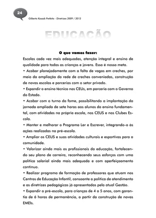 24
        Gilberto Kassab Prefeito - Diretrizes 2009 / 2012




                      EDUCAÇÃO
                                    O que vamos fazer:
     Escolas cada vez mais adequadas, atenção integral e ensino de
     qualidade para todas as crianças e jovens. Essa é nossa meta.
     • Acabar planejadamente com a falta de vagas em creches, por
     meio da ampliação da rede de creches conveniadas, construção
     de novas escolas e parcerias com o setor privado.
     • Expandir o ensino técnico nos CEUs, em parceria com o Governo
     do Estado.
     • Acabar com o turno da fome, possibilitando a implantação da
     jornada ampliada de sete horas aos alunos do ensino fundamen-
     tal, com atividades na própria escola, nos CEUS e nos Clubes Es-
     cola.
     • Manter e melhorar o Programa Ler e Escrever, integrando-o às
     ações realizadas na pré-escola.
     • Ampliar os CEUS e suas atividades culturais e esportivas para a
     comunidade.
     • Valorizar ainda mais os profissionais da educação, fortalecen-
     do seu plano de carreira, reconhecendo seus esforços com uma
     política salarial ainda mais adequada e com aperfeiçoamento
     contínuo.
     • Realizar programa de formação de professores que atuam nos
     Centros de Educação Infantil, consoante a política de atendimento
     e as diretrizes pedagógicas já apresentadas pela atual Gestão.
     • Expandir a pré-escola, para crianças de 4 a 5 anos, com garan-
     tia de 6 horas de permanência, a partir da construção de novas
     EMEIs.
 