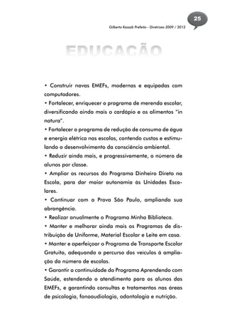 25
                          Gilberto Kassab Prefeito - Diretrizes 2009 / 2012




           EDUCAÇÃO
• Construir novas EMEFs, modernas e equipadas com
computadores.
• Fortalecer, enriquecer o programa de merenda escolar,
diversificando ainda mais o cardápio e os alimentos “in
natura”.
• Fortalecer o programa de redução de consumo de água
e energia elétrica nas escolas, contendo custos e estimu-
lando o desenvolvimento da consciência ambiental.
• Reduzir ainda mais, e progressivamente, o número de
alunos por classe.
• Ampliar os recursos do Programa Dinheiro Direto na
Escola, para dar maior autonomia às Unidades Esco-
lares.
• Continuar com a Prova São Paulo, ampliando sua
abrangência.
• Realizar anualmente o Programa Minha Biblioteca.
• Manter e melhorar ainda mais os Programas de dis-
tribuição de Uniforme, Material Escolar e Leite em casa.
• Manter e aperfeiçoar o Programa de Transporte Escolar
Gratuito, adequando o percurso dos veículos à amplia-
ção do número de escolas.
• Garantir a continuidade do Programa Aprendendo com
Saúde, estendendo o atendimento para os alunos das
EMEFs, e garantindo consultas e tratamentos nas áreas
de psicologia, fonoaudiologia, odontologia e nutrição.
 