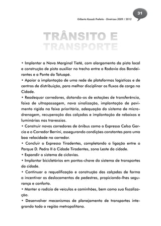 31
                                 Gilberto Kassab Prefeito - Diretrizes 2009 / 2012




             TRÂNSITO E
             TRANSPORTE
• Implantar a Nova Marginal Tietê, com alargamento da pista local
e construção de pista auxiliar no trecho entre a Rodovia dos Bandei-
rantes e a Ponte do Tatuapé.
• Apoiar a implantação de uma rede de plataformas logísticas e de
centros de distribuição, para melhor disciplinar os fluxos de carga na
Cidade.
• Readequar corredores, dotando-os de estações de transferência,
faixa de ultrapassagem, nova sinalização, implantação de pavi-
mento rígido na faixa prioritária, adequação do sistema de micro-
drenagem, recuperação das calçadas e implantação de rebaixos e
luminárias nas travessias.
• Construir novos corredores de ônibus como o Expresso Celso Gar-
cia e o Corredor Berrini, assegurando condições constantes para uma
boa velocidade no corredor.
• Concluir o Expresso Tiradentes, completando a ligação entre o
Parque D. Pedro II à Cidade Tiradentes, zona Leste da cidade.
• Expandir o sistema de ciclovias.
• Implantar bicicletários em pontos-chave do sistema de transportes
da cidade.
• Continuar a requalificação e construção das calçadas de forma
a incentivar os deslocamentos de pedestres, propiciando-lhes segu-
rança e conforto.
• Manter o rodízio de veículos e caminhões, bem como sua fiscaliza-
ção.
• Desenvolver mecanismos de planejamento de transportes inte-
grando toda a região metropolitana.
 