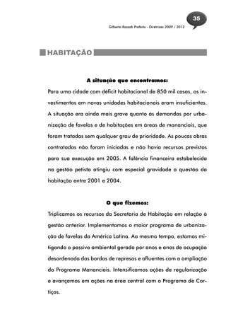 35
                        Gilberto Kassab Prefeito - Diretrizes 2009 / 2012




HABITAÇÃO


               A situação que encontramos:

Para uma cidade com déficit habitacional de 850 mil casas, os in-

vestimentos em novas unidades habitacionais eram insuficientes.

A situação era ainda mais grave quanto às demandas por urba-

nização de favelas e de habitações em áreas de mananciais, que

foram tratadas sem qualquer grau de prioridade. As poucas obras

contratadas não foram iniciadas e não havia recursos previstos

para sua execução em 2005. A falência financeira estabelecida

na gestão petista atingiu com especial gravidade a questão da

habitação entre 2001 e 2004.



                       O que fizemos:

Triplicamos os recursos da Secretaria de Habitação em relação à

gestão anterior. Implementamos o maior programa de urbaniza-

ção de favelas da América Latina. Ao mesmo tempo, estamos mi-

tigando o passivo ambiental gerado por anos e anos de ocupação

desordenada das bordas de represas e afluentes com a ampliação

do Programa Mananciais. Intensificamos ações de regularização

e avançamos em ações na área central com o Programa de Cor-

tiços.
 