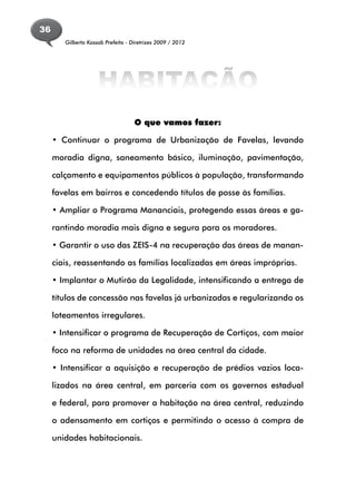 36
        Gilberto Kassab Prefeito - Diretrizes 2009 / 2012




                     HABITAÇÃO
                                    O que vamos fazer:

     • Continuar o programa de Urbanização de Favelas, levando

     moradia digna, saneamento básico, iluminação, pavimentação,

     calçamento e equipamentos públicos à população, transformando

     favelas em bairros e concedendo títulos de posse às famílias.

     • Ampliar o Programa Mananciais, protegendo essas áreas e ga-

     rantindo moradia mais digna e segura para os moradores.

     • Garantir o uso das ZEIS-4 na recuperação das áreas de manan-

     ciais, reassentando as famílias localizadas em áreas impróprias.

     • Implantar o Mutirão da Legalidade, intensificando a entrega de

     títulos de concessão nas favelas já urbanizadas e regularizando os

     loteamentos irregulares.

     • Intensificar o programa de Recuperação de Cortiços, com maior

     foco na reforma de unidades na área central da cidade.

     • Intensificar a aquisição e recuperação de prédios vazios loca-

     lizados na área central, em parceria com os governos estadual

     e federal, para promover a habitação na área central, reduzindo

     o adensamento em cortiços e permitindo o acesso à compra de

     unidades habitacionais.
 