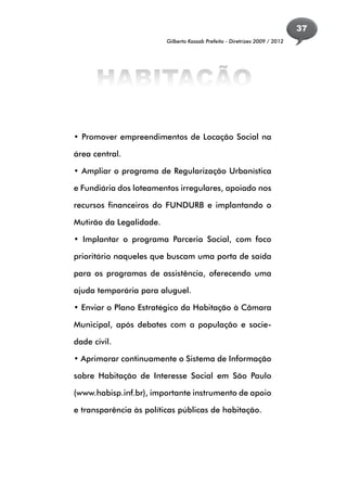 37
                         Gilberto Kassab Prefeito - Diretrizes 2009 / 2012




      HABITAÇÃO

• Promover empreendimentos de Locação Social na

área central.

• Ampliar o programa de Regularização Urbanística

e Fundiária dos loteamentos irregulares, apoiado nos

recursos financeiros do FUNDURB e implantando o

Mutirão da Legalidade.

• Implantar o programa Parceria Social, com foco

prioritário naqueles que buscam uma porta de saída

para os programas de assistência, oferecendo uma

ajuda temporária para aluguel.

• Enviar o Plano Estratégico da Habitação à Câmara

Municipal, após debates com a população e socie-

dade civil.

• Aprimorar continuamente o Sistema de Informação

sobre Habitação de Interesse Social em São Paulo

(www.habisp.inf.br), importante instrumento de apoio

e transparência às políticas públicas de habitação.
 