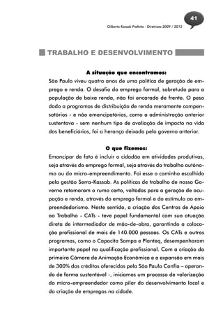 41
                        Gilberto Kassab Prefeito - Diretrizes 2009 / 2012




TRABALHO E DESENVOLVIMENTO

               A situação que encontramos:
São Paulo viveu quatro anos de uma política de geração de em-
prego e renda. O desafio do emprego formal, sobretudo para a
população de baixa renda, não foi encarado de frente. O peso
dado a programas de distribuição de renda meramente compen-
satórios - e não emancipatórios, como a administração anterior
sustentava - sem nenhum tipo de avaliação de impacto na vida
dos beneficiários, foi a herança deixada pelo governo anterior.


                       O que fizemos:
Emancipar de fato é incluir o cidadão em atividades produtivas,
seja através do emprego formal, seja através do trabalho autôno-
mo ou do micro-empreendimento. Foi esse o caminho escolhido
pela gestão Serra-Kassab. As políticas de trabalho de nosso Go-
verno retomaram o rumo certo, voltadas para a geração de ocu-
pação e renda, através do emprego formal e do estímulo ao em-
preendedorismo. Neste sentido, a criação dos Centros de Apoio
ao Trabalho - CATs - teve papel fundamental com sua atuação
direta de intermediador de mão-de-obra, garantindo a coloca-
ção profissional de mais de 140.000 pessoas. Os CATs e outros
programas, como o Capacita Sampa e Planteq, desempenharam
importante papel na qualificação profissional. Com a criação da
primeira Câmara de Animação Econômica e a expansão em mais
de 300% dos créditos oferecidos pela São Paulo Confia – operan-
do de forma sustentável -, iniciamos um processo de valorização
do micro-empreendedor como pilar do desenvolvimento local e
da criação de empregos na cidade.
 