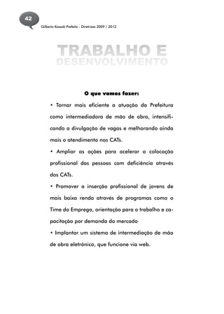 42
     Gilberto Kassab Prefeito - Diretrizes 2009 / 2012




               TRABALHO E
              DESENVOLVIMENTO

                                 O que vamos fazer:

          • Tornar mais eficiente a atuação da Prefeitura

          como intermediadora de mão de obra, intensifi-

          cando a divulgação de vagas e melhorando ainda

          mais o atendimento nos CATs.

          • Ampliar as ações para acelerar a colocação

          profissional das pessoas com deficiência através

          dos CATs.

          • Promover a inserção profissional de jovens de

          mais baixa renda através de programas como o

          Time do Emprego, orientação para o trabalho e ca-

          pacitação por demanda do mercado

          • Implantar um sistema de intermediação de mão

          de obra eletrônico, que funcione via web.
 