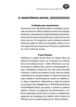 47
                    Gilberto Kassab Prefeito - Diretrizes 2009 / 2012




ASSISTÊNCIA SOCIAL


             A situação que encontramos:
Encontramos uma rede desarticulada e incompleta, estrutu-
rada com base em critérios subjetivos passíveis de utilização
eleitoreira e necessitando de regulamentações importantes.
Havia carência extrema de profissionais, já que há anos não
havia concurso. Os programas sociais existentes sofreram
ainda duro golpe no último ano da gestão anterior, com o
não pagamento de compromissos financeiros prejudicando
em muito a oferta de serviços.


                      O que fizemos:
Habilitamos a cidade de São Paulo em Gestão Plena da
política de assistência social, em consonância ao Sistema
Único da Assistência Social – SUAS. Enfrentamos com de-
terminação os desafios para superar as desigualdades so-
ciais e estabelecer as bases de uma rede social articulada
e eficiente. A política de assistência social, além de acolher
o beneficiário foi pautada também no desenvolvimento de
ações voltadas à transformação do usuário em cidadão ati-
vo, digno, responsável, independente e capaz de conduzir
a sua própria vida. Estabelecemos o IPVS (Índice Paulista de
Vulnerabilidade Social), que passou a orientar as políticas
públicas. Criamos os programas de enfrentamento à vio-
lência, exploração sexual contra a criança e o adolescente,
programas de erradicação do trabalho infantil através do
PETI bem como a implementação da Lei “Maria da Penha”.
 