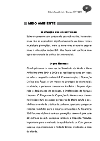 51
                   Gilberto Kassab Prefeito - Diretrizes 2009 / 2012




 MEIO AMBIENTE

             A situação que encontramos:
Baixo orçamento com quadro de pessoal restrito. Há muitos
anos não se expandiam significativamente as áreas verdes
municipais protegidas, nem se tinha uma estrutura própria
para a educação ambiental. São Paulo não contava com
ação estruturada de defesa dos mananciais.


                     O que fizemos:
Quadriplicamos os recursos da Secretaria do Verde e Meio
Ambiente entre 2004 e 2008 e as realizações estão em todas
as esferas da gestão ambiental. Como exemplo, a Operação
Defesa das Águas é um marco na proteção de mananciais
na cidade, e podemos comemorar também a limpeza rigo-
rosa e despoluição de córregos, e implantação de Parques
Lineares. O Programa de Captação do Metano nos aterros
neutralizou 20% dos gases geradores do Efeito Estufa e pos-
sibilitou a venda de créditos de carbono, operação que gerou
receitas revertidas para a própria comunidade. O Programa
100 Parques triplicará as áreas protegidas do município, com
50 milhões de m2. Iniciamos também a Inspeção Veicular,
importante para a melhoria da qualidade do ar. Com grande
sucesso implementamos o Cidade Limpa, mudando a cara
da cidade.
 