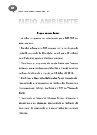 52
     Gilberto Kassab Prefeito - Diretrizes 2009 / 2012




     MEIO AMBIENTE
                                 O que vamos fazer:

      • Ampliar programa de arborização para 200.000 ár-

      vores por ano.

      • Concluir o Programa 100 parques com a construção de

      mais 34, elevando de 15 milhões de m2 para 50 milhões

      de m2 de área verde protegida municipal.

      • Continuar o programa de implantação dos Parques

      Lineares, para combate às enchentes e criação de áreas

      de lazer, totalizando a criação de 50 deles até 2012.

      • Continuar a Operação Defesa das Águas controlando,

      recuperando e urbanizando as regiões dos Mananciais

      (Guarapiranga, Billings, Cantareira e APA da Várzea do

      Tietê).

      • Continuar o Programa Córrego Limpo, provendo o

      saneamento de córregos, promovendo a melhoria do

      bem-estar da população e a preservação dos recursos

      hídricos.
 