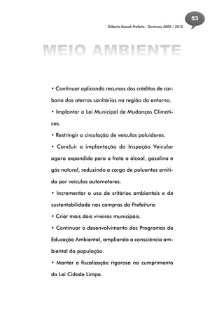 53
                        Gilberto Kassab Prefeito - Diretrizes 2009 / 2012




MEIO AMBIENTE

• Continuar aplicando recursos dos créditos de car-

bono dos aterros sanitários na região do entorno.

• Implantar a Lei Municipal de Mudanças Climáti-

cas.

• Restringir a circulação de veículos poluidores.

• Concluir a implantação da Inspeção Veicular

agora expandida para a frota a álcool, gasolina e

gás natural, reduzindo a carga de poluentes emiti-

da por veículos automotores.

• Incrementar o uso de critérios ambientais e de

sustentabilidade nas compras da Prefeitura.

• Criar mais dois viveiros municipais.

• Continuar o desenvolvimento dos Programas de

Educação Ambiental, ampliando a consciência am-

biental da população.

• Manter a fiscalização rigorosa no cumprimento

da Lei Cidade Limpa.
 