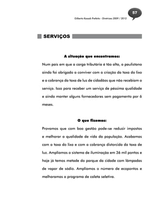 57
                   Gilberto Kassab Prefeito - Diretrizes 2009 / 2012




SERVIÇOS



             A situação que encontramos:

Num país em que a carga tributária é tão alta, o paulistano

ainda foi obrigado a conviver com a criação da taxa do lixo

e a cobrança da taxa de luz de cidadãos que não recebiam o

serviço. Isso para receber um serviço de péssima qualidade

e ainda manter alguns fornecedores sem pagamento por 6

meses.



                     O que fizemos:

Provamos que com boa gestão pode-se reduzir impostos

e melhorar a qualidade de vida da população. Acabamos

com a taxa do lixo e com a cobrança distorcida da taxa de

luz. Ampliamos o sistema de iluminação em 36 mil pontos e

hoje já temos metade do parque da cidade com lâmpadas

de vapor de sódio. Ampliamos o número de ecopontos e

melhoramos o programa de coleta seletiva.
 