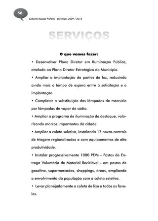 58
     Gilberto Kassab Prefeito - Diretrizes 2009 / 2012




                      SERVIÇOS
                                 O que vamos fazer:

       • Desenvolver Plano Diretor em Iluminação Pública,

       atrelado ao Plano Diretor Estratégico do Município.

       • Ampliar a implantação de pontos de luz, reduzindo

       ainda mais o tempo de espera entre a solicitação e a

       implantação.

       • Completar a substituição das lâmpadas de mercúrio

       por lâmpadas de vapor de sódio.

       • Ampliar o programa de iluminação de destaque, valo-

       rizando marcos importantes da cidade.

       • Ampliar a coleta seletiva, instalando 17 novas centrais

       de triagem regionalizadas e com equipamentos de alta

       produtividade.

       • Instalar progressivamente 1000 PEVs – Postos de En-

       trega Voluntária de Material Reciclável - em postos de

       gasolina, supermercados, shoppings, áreas, ampliando

       o envolvimento da população com a coleta seletiva.

       • Levar planejadamente a coleta de lixo a todas as fave-

       las.
 
