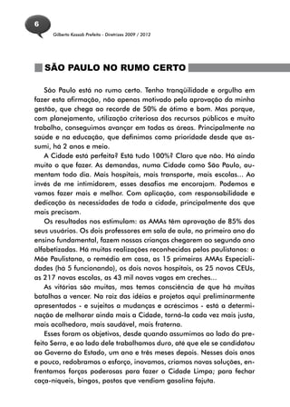 6
      Gilberto Kassab Prefeito - Diretrizes 2009 / 2012




    SÃO PAULO NO RUMO CERTO

    São Paulo está no rumo certo. Tenho tranqüilidade e orgulho em
fazer esta afirmação, não apenas motivado pela aprovação da minha
gestão, que chega ao recorde de 50% de ótimo e bom. Mas porque,
com planejamento, utilização criteriosa dos recursos públicos e muito
trabalho, conseguimos avançar em todas as áreas. Principalmente na
saúde e na educação, que definimos como prioridade desde que as-
sumi, há 2 anos e meio.
    A Cidade está perfeita? Está tudo 100%? Claro que não. Há ainda
muito o que fazer. As demandas, numa Cidade como São Paulo, au-
mentam todo dia. Mais hospitais, mais transporte, mais escolas... Ao
invés de me intimidarem, esses desafios me encorajam. Podemos e
vamos fazer mais e melhor. Com aplicação, com responsabilidade e
dedicação às necessidades de toda a cidade, principalmente dos que
mais precisam.
    Os resultados nos estimulam: as AMAs têm aprovação de 85% dos
seus usuários. Os dois professores em sala de aula, no primeiro ano do
ensino fundamental, fazem nossas crianças chegarem ao segundo ano
alfabetizadas. Há muitas realizações reconhecidas pelos paulistanos: a
Mãe Paulistana, o remédio em casa, as 15 primeiras AMAs Especiali-
dades (há 5 funcionando), os dois novos hospitais, os 25 novos CEUs,
as 217 novas escolas, as 43 mil novas vagas em creches...
    As vitórias são muitas, mas temos consciência de que há muitas
batalhas a vencer. Na raiz das idéias e projetos aqui preliminarmente
apresentados - e sujeitos a mudanças e acréscimos - está a determi-
nação de melhorar ainda mais a Cidade, torná-la cada vez mais justa,
mais acolhedora, mais saudável, mais fraterna.
    Esses foram os objetivos, desde quando assumimos ao lado do pre-
feito Serra, e ao lado dele trabalhamos duro, até que ele se candidatou
ao Governo do Estado, um ano e três meses depois. Nesses dois anos
e pouco, redobramos o esforço, inovamos, criamos novas soluções, en-
frentamos forças poderosas para fazer o Cidade Limpa; para fechar
caça-níqueis, bingos, postos que vendiam gasolina fajuta.
 