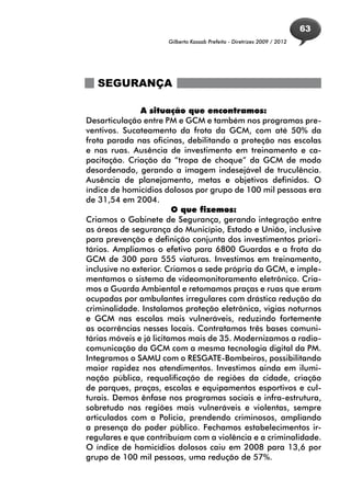 63
                     Gilberto Kassab Prefeito - Diretrizes 2009 / 2012




   SEGURANÇA

               A situação que encontramos:
Desarticulação entre PM e GCM e também nos programas pre-
ventivos. Sucateamento da frota da GCM, com até 50% da
frota parada nas oficinas, debilitando a proteção nas escolas
e nas ruas. Ausência de investimento em treinamento e ca-
pacitação. Criação da “tropa de choque” da GCM de modo
desordenado, gerando a imagem indesejável de truculência.
Ausência de planejamento, metas e objetivos definidos. O
índice de homicídios dolosos por grupo de 100 mil pessoas era
de 31,54 em 2004.
                         O que fizemos:
Criamos o Gabinete de Segurança, gerando integração entre
as áreas de segurança do Município, Estado e União, inclusive
para prevenção e definição conjunta dos investimentos priori-
tários. Ampliamos o efetivo para 6800 Guardas e a frota da
GCM de 300 para 555 viaturas. Investimos em treinamento,
inclusive no exterior. Criamos a sede própria da GCM, e imple-
mentamos o sistema de videomonitoramento eletrônico. Cria-
mos a Guarda Ambiental e retomamos praças e ruas que eram
ocupadas por ambulantes irregulares com drástica redução da
criminalidade. Instalamos proteção eletrônica, vigias noturnos
e GCM nas escolas mais vulneráveis, reduzindo fortemente
as ocorrências nesses locais. Contratamos três bases comuni-
tárias móveis e já licitamos mais de 35. Modernizamos a radio-
comunicação da GCM com a mesma tecnologia digital da PM.
Integramos o SAMU com o RESGATE-Bombeiros, possibilitando
maior rapidez nos atendimentos. Investimos ainda em ilumi-
nação pública, requalificação de regiões da cidade, criação
de parques, praças, escolas e equipamentos esportivos e cul-
turais. Demos ênfase nos programas sociais e infra-estrutura,
sobretudo nas regiões mais vulneráveis e violentas, sempre
articulados com a Policia, prendendo criminosos, ampliando
a presença do poder público. Fechamos estabelecimentos ir-
regulares e que contribuíam com a violência e a criminalidade.
O índice de homicídios dolosos caiu em 2008 para 13,6 por
grupo de 100 mil pessoas, uma redução de 57%.
 