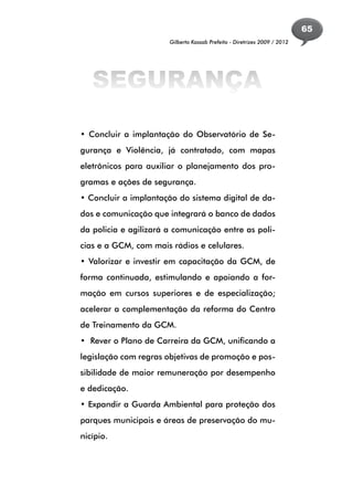 65
                       Gilberto Kassab Prefeito - Diretrizes 2009 / 2012




   SEGURANÇA

• Concluir a implantação do Observatório de Se-
gurança e Violência, já contratado, com mapas
eletrônicos para auxiliar o planejamento dos pro-
gramas e ações de segurança.
• Concluir a implantação do sistema digital de da-
dos e comunicação que integrará o banco de dados
da policia e agilizará a comunicação entre as poli-
cias e a GCM, com mais rádios e celulares.
• Valorizar e investir em capacitação da GCM, de
forma continuada, estimulando e apoiando a for-
mação em cursos superiores e de especialização;
acelerar a complementação da reforma do Centro
de Treinamento da GCM.
• Rever o Plano de Carreira da GCM, unificando a
legislação com regras objetivas de promoção e pos-
sibilidade de maior remuneração por desempenho
e dedicação.
• Expandir a Guarda Ambiental para proteção dos
parques municipais e áreas de preservação do mu-
nicípio.
 