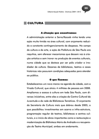 69
                    Gilberto Kassab Prefeito - Diretrizes 2009 / 2012




CULTURA


              A situação que encontramos:
A administração anterior a Serra/Kassab vinha tendo uma
ação muito tímida na área cultural, com orçamento reduzi-
do e constante contingenciamento de despesas. No campo
da cultura e da arte, a ação da Prefeitura de São Paulo era
raquítica, sem oferecer mecanismos que dessem voz à cria-
ção artística e sem inovar na produção de eventos culturais,
numa cidade que se destaca por ser pólo criador e irra-
diador de cultura. Dezenas de bibliotecas, teatros e casas
históricas não possuíam condições adequadas para atender
ao público.
                      O que fizemos:
Estabelecemos um novo marco na agenda da cidade, com a
Virada Cultural, que atraiu 4 milhões de pessoas em 2008.
Ampliamos o acesso à cultura em toda São Paulo, com di-
versas iniciativas, entre elas a criação do Centro Cultural da
Juventude e da rede de Bibliotecas Temáticas. O orçamento
da Secretaria de Cultura mais que dobrou desde 2005, o
que possibilitou investimentos em acervo e infra-estrutura,
programação regular de teatros, bibliotecas e centros cul-
turais, e o início de obras importantes como a restauração e
modernização da Biblioteca Mário de Andrade e a recupera-
ção do Teatro Municipal, ambas em andamento.
 