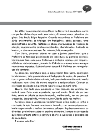 7
                                 Gilberto Kassab Prefeito - Diretrizes 2009 / 2012




    Em 2004, ao apresentar nosso Plano de Governo à sociedade, numa
campanha eleitoral que seria vencedora, dizíamos já nas primeiras pá-
ginas: São Paulo Exige Respeito. Quando assumimos a Prefeitura em
2005 encontramos as finanças em frangalhos, obras paradas, uma
administração ausente, factóides e obras improvisadas de véspera de
eleição; equipamentos públicos sucateados, abandonados. A cidade se
lembra, e não se esquecerá. Em resumo, faltava respeito.
    Com Serra, pusemos ordem na casa e jamais permitimos que a
Prefeitura se tornasse propriedade de indivíduos ou partidos políticos.
Eliminamos taxas abusivas, tratamos o dinheiro público com respons-
abilidade, dobrando o orçamento da Cidade ao mesmo tempo em que
reduzíamos impostos. Economizamos quase R$ 3 bilhões em renegocia-
ção de contratos.
    As parcerias, sobretudo com o Governador José Serra, continuam
fundamentais, pela proximidade e interligação de ações, de projetos. E
com o governo federal são naturais, indispensáveis e continuarão sendo
realizadas num clima de mútuo respeito e reciprocidade. Colocar os
interesses da cidade em primeiro lugar é o que sempre farei.
    Quero, com todo meu empenho e meu coração, ser prefeito por
mais 4 anos. Estou mais experiente, aprendi muito. Gosto de ser pre-
feito, sentir a cidade se transformando, melhorando, ver as pessoas
crescendo, progredindo, vivendo numa Cidade cada vez melhor.
    As bases para a verdadeira transformação estão dadas e tenho a
convicção de que fizemos - e estamos fazendo, com uma equipe capaz,
leal e responsável - o melhor dos nossos esforços. Aqui apresentamos as
diretrizes preliminares para o próximo mandato, sempre esclarecendo
que nosso projeto esteve e continua aberto a sugestões e colaboração
da sociedade.
    E vamos trabalhar!

                                                     Gilberto Kassab
                                                          Setembro/2008
 