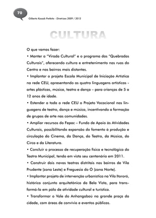 70
      Gilberto Kassab Prefeito - Diretrizes 2009 / 2012




                         CULTURA
     O que vamos fazer:
     • Manter a “Virada Cultural” e o programa das “Quebradas
     Culturais”, oferecendo cultura e entretenimento nas ruas do
     Centro e nos bairros mais distantes.
     • Implantar o projeto Escola Municipal de Iniciação Artística
     na rede CEU, apresentando as quatro linguagens artísticas -
     artes plásticas, música, teatro e dança – para crianças de 5 a
     12 anos de idade.
     • Estender a toda a rede CEU o Projeto Vocacional nas lin-
     guagens de teatro, dança e música, incentivando a formação
     de grupos de arte nas comunidades.
     • Ampliar recursos do Fepac – Fundo de Apoio às Atividades
     Culturais, possibilitando expansão do fomento à produção e
     circulação do Cinema, da Dança, do Teatro, da Música, do
     Circo e da Literatura.
     • Concluir o processo de recuperação física e tecnológica do
     Teatro Municipal, tendo em vista seu centenário em 2011.
     • Construir dois novos teatros distritais nos bairros de Vila
     Prudente (zona Leste) e Freguesia do Ó (zona Norte).
     • Implantar projeto de intervenção urbanística na Vila Itororó,
     histórico conjunto arquitetônico da Bela Vista, para trans-
     formá-la em pólo de atividade cultural e turística.
     • Transformar o Vale do Anhangabaú na grande praça da
     cidade, com áreas de convívio e eventos públicos.
 