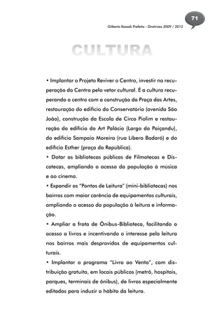 71
                          Gilberto Kassab Prefeito - Diretrizes 2009 / 2012




          CULTURA
• Implantar o Projeto Reviver o Centro, investir na recu-
peração do Centro pelo vetor cultural. É a cultura recu-
perando o centro com a construção da Praça das Artes,
restauração do edifício do Conservatório (avenida São
João), construção da Escola de Circo Piolim e restau-
ração do edifício do Art Palácio (Largo do Paiçandu),
do edifício Sampaio Moreira (rua Líbero Badaró) e do
edifício Esther (praça da República).
• Dotar as bibliotecas públicas de Filmotecas e Dis-
cotecas, ampliando o acesso da população à música
e ao cinema.
• Expandir os “Pontos de Leitura” (mini-bibliotecas) nos
bairros com maior carência de equipamentos culturais,
ampliando o acesso da população à leitura e informa-
ção.
• Ampliar a frota de Ônibus-Biblioteca, facilitando o
acesso a livros e incentivando o interesse pela leitura
nos bairros mais desprovidos de equipamentos cul-
turais.
• Implantar o programa “Livro ao Vento”, com dis-
tribuição gratuita, em locais públicos (metrô, hospitais,
parques, terminais de ônibus), de livros especialmente
editados para induzir o hábito da leitura.
 