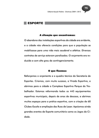 75
                     Gilberto Kassab Prefeito - Diretrizes 2009 / 2012




   ESPORTE


              A situação que encontramos:

O abandono das instalações esportivas da cidade era evidente,

e a cidade não oferecia condições para que a população se

mobilizasse para uma vida mais saudável e atlética. Diversos

contratos de serviço estavam paralisados. O orçamento era re-

duzido e com alto grau de contingenciamento.



                     O que fizemos:

Reforçamos o orçamento e o quadro técnico da Secretaria de

Esportes. Criamos, com muito sucesso, a Virada Esportiva, e

abrimos para a cidade o Complexo Esportivo Parque do Tra-

balhador. Estamos reformando todos os 445 equipamentos

esportivos municipais, depois de anos de descaso, e abrimos

muitos espaços para a prática esportiva, com a criação de 60

Clubes-Escola e ampliação das Ruas de Lazer. Apoiamos ainda

grandes eventos de Esporte comunitário como os Jogos da Ci-

dade.
 