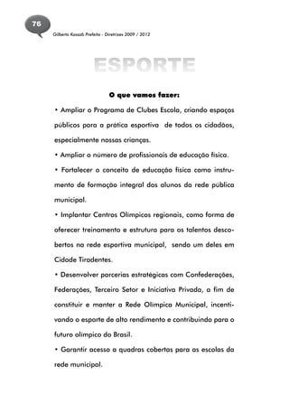 76
     Gilberto Kassab Prefeito - Diretrizes 2009 / 2012




                         ESPORTE
                                 O que vamos fazer:

     • Ampliar o Programa de Clubes Escola, criando espaços

     públicos para a prática esportiva de todos os cidadãos,

     especialmente nossas crianças.

     • Ampliar o número de profissionais de educação física.

     • Fortalecer o conceito de educação física como instru-

     mento de formação integral dos alunos da rede pública

     municipal.

     • Implantar Centros Olímpicos regionais, como forma de

     oferecer treinamento e estrutura para os talentos desco-

     bertos na rede esportiva municipal, sendo um deles em

     Cidade Tiradentes.

     • Desenvolver parcerias estratégicas com Confederações,

     Federações, Terceiro Setor e Iniciativa Privada, a fim de

     constituir e manter a Rede Olímpica Municipal, incenti-

     vando o esporte de alto rendimento e contribuindo para o

     futuro olímpico do Brasil.

     • Garantir acesso a quadras cobertas para as escolas da

     rede municipal.
 