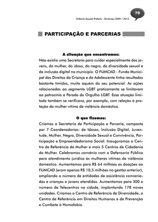 79
                     Gilberto Kassab Prefeito - Diretrizes 2009 / 2012




   PARTICIPAÇÃO E PARCERIAS



             A situação que encontramos:
Não existia uma Secretaria para cuidar especialmente dos jo-
vens, da mulher, do idoso, do negro, da diversidade sexual e
da inclusão digital no município. O FUMCAD - Fundo Munici-
pal dos Direitos da Criança e do Adolescente tinha resultados
bastante tímidos, muito aquém do seu potencial. As ações
relacionadas ao segmento LGBT praticamente se limitavam
ao patrocínio à Parada do Orgulho LGBT. Essa atuação limi-
tada também se verificava, por exemplo, com relação à pro-
teção da mulher vítima de violência doméstica.


                     O que fizemos:
Criamos a Secretaria de Participação e Parceria, composta
por 7 Coordenadorias: de Idosos, Inclusão Digital, Juven-
tude, Mulher, Negro, Diversidade Sexual e Convivência, Par-
ticipação e Empreendedorismo Social. Inauguramos o Cen-
tro de Referência da Mulher e mais 5 Centros de Cidadania
da Mulher. Celebramos convênio com a Defensoria Pública
para atendimento jurídico às mulheres vítimas de violência
doméstica. Aumentamos para R$ 64 milhões as doações ao
FUMCAD (eram apenas R$ 10,5 milhões na gestão anterior),
ampliando o número de entidades de assistência convenia-
das e crianças e jovens atendidos. Aumentamos para 300 o
número de Telecentros na cidade, implantando 178 novas
unidades. Criamos o Centro de Referência da Diversidade, o
Centro de Referência em Direitos Humanos e de Prevenção
e Combate à Homofobia.
 