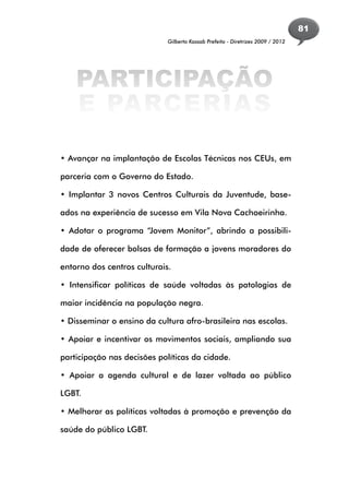 81
                             Gilberto Kassab Prefeito - Diretrizes 2009 / 2012




    PARTICIPAÇÃO
    E PARCERIAS

• Avançar na implantação de Escolas Técnicas nos CEUs, em

parceria com o Governo do Estado.

• Implantar 3 novos Centros Culturais da Juventude, base-

ados na experiência de sucesso em Vila Nova Cachoeirinha.

• Adotar o programa “Jovem Monitor”, abrindo a possibili-

dade de oferecer bolsas de formação a jovens moradores do

entorno dos centros culturais.

• Intensificar políticas de saúde voltadas às patologias de

maior incidência na população negra.

• Disseminar o ensino da cultura afro-brasileira nas escolas.

• Apoiar e incentivar os movimentos sociais, ampliando sua

participação nas decisões políticas da cidade.

• Apoiar a agenda cultural e de lazer voltada ao público

LGBT.

• Melhorar as políticas voltadas à promoção e prevenção da

saúde do público LGBT.
 